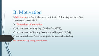 B. Motivation
Motivation-- refers to the desire to initiate L2 learning and the effort
employed to sustain it.
 Dimensions of motivation
 motivational quantity (e.g. Gardner’s AMTB),
 motivational quality (e.g. Noels and colleagues’ LLOS)
 and antecedents of motivation (orientations and attitudes).
are measured by using questioners.
 