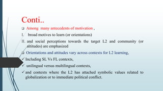 Conti..
 Among many antecedents of motivation ,
I. broad motives to learn (or orientations)
II. and social perceptions towards the target L2 and community (or
attitudes) are emphasized
 Orientations and attitudes vary across contexts for L2 learning,
 Including SL Vs FL contexts,
 unilingual versus multilingual contexts,
 and contexts where the L2 has attached symbolic values related to
globalization or to immediate political conflict.
 