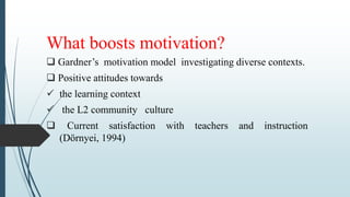 What boosts motivation?
 Gardner’s motivation model investigating diverse contexts.
 Positive attitudes towards
 the learning context
 the L2 community culture
 Current satisfaction with teachers and instruction
(Dörnyei, 1994)
 
