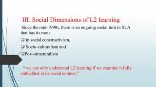 III. Social Dimensions of L2 learning
Since the mid-1990s, there is an ongoing social turn in SLA
that has its roots
 in social constructivism,
 Socio-culturalism and
Post-structuralism
“ we can only understand L2 learning if we examine it fully
embedded in its social context.”
 