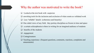 Why the author was motivated to write the book?
 Looked at the text book with suspicion
 unwitting tools for the inclusion and exclusion of what counts as validated work
 Less “tellable” details (coherence and linearity)
 One sided views of any field. they portray disciplines as frozen in time and space
 a certain schizophrenia is there in writing for an imagined audience of students
 benefits of the students
 engagement
 Contagiousness
 Teaching experience (frequent questions, comments, reactions, complaints and
amazements)
 
