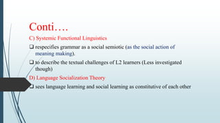 Conti….
C) Systemic Functional Linguistics
 respecifies grammar as a social semiotic (as the social action of
meaning making).
 to describe the textual challenges of L2 learners (Less investigated
though)
D) Language Socialization Theory
 sees language learning and social learning as constitutive of each other
 