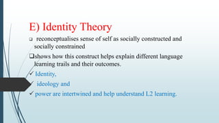E) Identity Theory
 reconceptualises sense of self as socially constructed and
socially constrained
shows how this construct helps explain different language
learning trails and their outcomes.
 Identity,
 ideology and
 power are intertwined and help understand L2 learning.
 