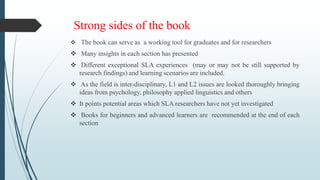 Strong sides of the book
 The book can serve as a working tool for graduates and for researchers
 Many insights in each section has presented
 Different exceptional SLA experiences (may or may not be still supported by
research findings) and learning scenarios are included.
 As the field is inter-disciplinary, L1 and L2 issues are looked thoroughly bringing
ideas from psychology, philosophy applied linguistics and others
 It points potential areas which SLA researchers have not yet investigated
 Books for beginners and advanced learners are recommended at the end of each
section
 