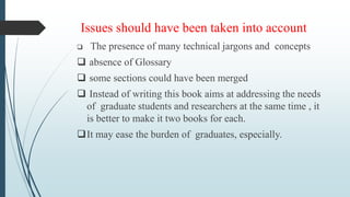 Issues should have been taken into account
 The presence of many technical jargons and concepts
 absence of Glossary
 some sections could have been merged
 Instead of writing this book aims at addressing the needs
of graduate students and researchers at the same time , it
is better to make it two books for each.
It may ease the burden of graduates, especially.
 