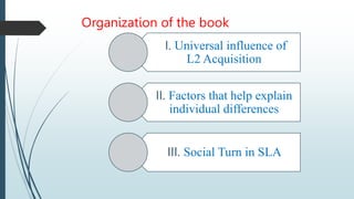 Organization of the book
I. Universal influence of
L2 Acquisition
II. Factors that help explain
individual differences
III. Social Turn in SLA
 