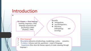 Introduction

 About language?
 Description (phonetics & phonology, morphology, syntax, semantics
 Evolution (whence and why questions)—origin of language
 Acquisition (How does the human capacity to make meaning through
language )
Recently
 bilingualism,
 psycholinguistics,
 education,
anthropology and
sociology
SLA began---- from language
teaching, linguistics, child
language acquisition and
psychology (1960)
(Huebner, 1998)
 