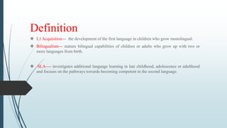 Definition
 L1 Acquisition--- the development of the first language in children who grow monolingual.
 Bilingualism--- mature bilingual capabilities of children or adults who grow up with two or
more languages from birth.
 SLA---- investigates additional language learning in late childhood, adolescence or adulthood
and focuses on the pathways towards becoming competent in the second language.
 