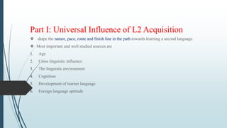 Part I: Universal Influence of L2 Acquisition
 shape the nature, pace, route and finish line in the path towards learning a second language.
 Most important and well studied sources are
1. Age
2. Cross linguistic influence
3. The linguistic environment
4. Cognition
5. Development of learner language
6. Foreign language aptitude
 