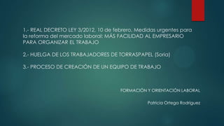 1.- REAL DECRETO LEY 3/2012, 10 de febrero, Medidas urgentes para
la reforma del mercado laboral: MÁS FACILIDAD AL EMPRESARIO
PARA ORGANIZAR EL TRABAJO
2.- HUELGA DE LOS TRABAJADORES DE TORRASPAPEL (Soria)
3.- PROCESO DE CREACIÓN DE UN EQUIPO DE TRABAJO

FORMACIÓN Y ORIENTACIÓN LABORAL
Patricia Ortega Rodríguez

 