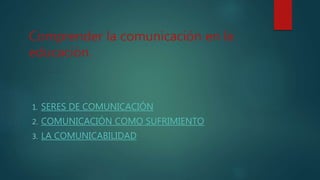 Comprender la comunicación en la
educación.
1. SERES DE COMUNICACIÓN
2. COMUNICACIÓN COMO SUFRIMIENTO
3. LA COMUNICABILIDAD
 