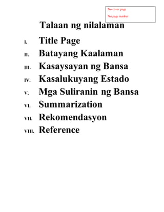 Talaan ng nilalaman
I. Title Page
II. Batayang Kaalaman
III. Kasaysayan ng Bansa
IV. Kasalukuyang Estado
V. Mga Suliranin ng Bansa
VI. Summarization
VII. Rekomendasyon
VIII. Reference
No cover page
No page number
 