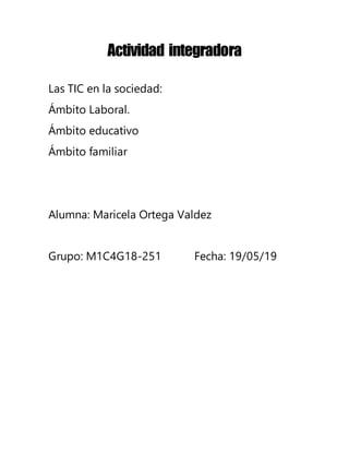 Actividad integradora
Las TIC en la sociedad:
Ámbito Laboral.
Ámbito educativo
Ámbito familiar
Alumna: Maricela Ortega Valdez
Grupo: M1C4G18-251 Fecha: 19/05/19
 