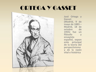 ORTEGA Y GASSET
           José Ortega y
           Gasset
           (Madrid, 9 de
           mayo de 1883 –
           Madrid, 18 de
           octubre        de
           1955) fue un
           filósofo         y
           ensayista
           español, expon
           ente principal
           de la teoría del
           perspectivismo
           y de la razón
           vital e histórica
 