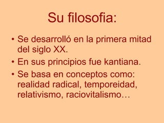 Su filosofia: Se desarrolló en la primera mitad del siglo XX. En sus principios fue kantiana. Se basa en conceptos como: realidad radical, temporeidad, relativismo, raciovitalismo… 