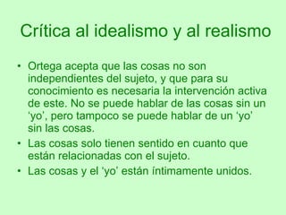 Crítica al idealismo y al realismo Ortega acepta que las cosas no son independientes del sujeto, y que para su conocimiento es necesaria la intervención activa de este. No se puede hablar de las cosas sin un ‘yo’, pero tampoco se puede hablar de un ‘yo’ sin las cosas.  Las cosas solo tienen sentido en cuanto que están relacionadas con el sujeto. Las cosas y el ‘yo’ están íntimamente unidos. 