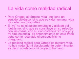La vida como realidad radical Para Ortega, el término ‘vida’, no tiene un sentido biológico, sino que es vida humana, vida de cada uno (biografía). El ‘yo’ no es el sujeto inmutable y aislado del idealismo, sino que se constituye en su relación con las cosas, con su circunstancia.’Yo soy yo y mi circunstancia’. El entendimiento de esta frase tiene como resultado el perspectivismo orteguiano. La realidad radical para Ortega es nuestra vida, no hay nada fijo ni absolutamente determinante, es decir, yo elaboro mi proyecto humano. 