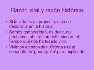 Razón vital y razón histórica Si la vida es un proyecto, esta se desarrolla en la historia. Somos temporeidad, es decir, no pensamos abstractamente, sino en el tiempo que nos ha tocado vivir. Vivimos en sociedad. Ortega usa el concepto de ‘generación’ para explicarlo. 