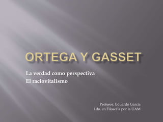 La verdad como perspectiva
El raciovitalismo
Profesor: Eduardo García
Ldo. en Filosofía por la UAM
 