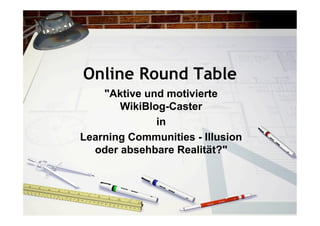 Online Round Table
    "Aktive und motivierte
       WikiBlog-Caster
              in
Learning Communities - Illusion
  oder absehbare Realität?"