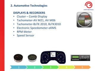 2.	
  Automo3ve	
  Technologies	
  

  DISPLAYS	
  &	
  RECORDERS	
  
  •  Cluster	
  –	
  Combi	
  Display	
  
  •  Tachometer-­‐AV	
  M21,	
  AV	
  M06	
  
  •  Tachometer-­‐BsTK	
  2010,	
  BsTK3010	
  
  •  Electronic	
  Speedometer-­‐eKMS	
  
  •  RPM	
  Meter	
  
  •  Speed	
  Sensor	
  




       1	
           2	
              3	
         4	
     5	
  
 