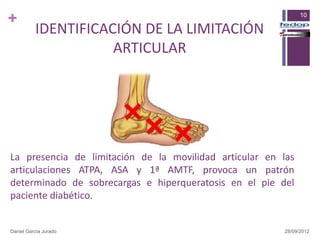 +                                                              10

          IDENTIFICACIÓN DE LA LIMITACIÓN
                     ARTICULAR




La presencia de limitación de la movilidad articular en las
articulaciones ATPA, ASA y 1ª AMTF, provoca un patrón
determinado de sobrecargas e hiperqueratosis en el pie del
paciente diabético.


Daniel García Jurado                                     28/09/2012
 