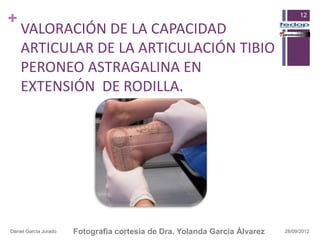 +                                                                                 12

    VALORACIÓN DE LA CAPACIDAD
    ARTICULAR DE LA ARTICULACIÓN TIBIO
    PERONEO ASTRAGALINA EN
    EXTENSIÓN DE RODILLA.




Daniel García Jurado   Fotografia cortesia de Dra. Yolanda García Álvarez   28/09/2012
 
