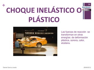 +                                                36



    CHOQUE INELÁSTICO O
        PLÁSTICO
                       Las fuerzas de reacción se
                       transforman en otras
                       energías: de deformación
                       plástica, sonora, calor,
                       etcétera.




Daniel García Jurado                       28/09/2012
 