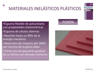 +                                                37

        MATERIALES INELÁSTICOS PLÁSTICOS


•Espuma flexible de poliuretano   PORÓN
con propiedades elastoméricas
•Espuma de células abiertas
•Absorbe hasta un 90% de la
energía mecánica
•Absorción del impacto del 186%
por encima de la goma látex
•Tiene una recuperación gradual
de su forma con elevada memoria



Daniel García Jurado                       28/09/2012
 