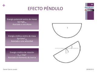 +                                                  44

                            EFECTO PÉNDULO

     Energía potencial centro de masas
                 Ep=mghcm
           Asociada a una altura




       Energía cinética centro de masa
                 Ep=½mv2cm
          Asociada a una velocidad




        Energía cinética de rotación
                 Erot= ½Iw2
      Asociado al momento de inercia




Daniel García Jurado                         28/09/2012
 