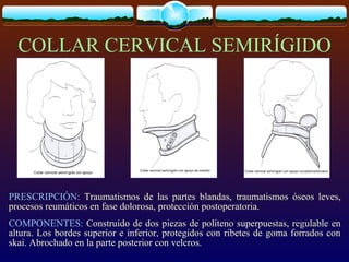COLLAR CERVICAL SEMIRÍGIDO
PRESCRIPCIÓN: Traumatismos de las partes blandas, traumatismos óseos leves,
procesos reumáticos en fase dolorosa, protección postoperatoria.
COMPONENTES: Construido de dos piezas de politeno superpuestas, regulable en
altura. Los bordes superior e inferior, protegidos con ribetes de goma forrados con
skai. Abrochado en la parte posterior con velcros.
 