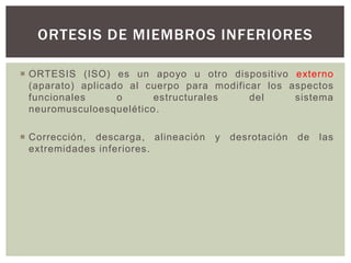  ORTESIS (ISO) es un apoyo u otro dispositivo externo
(aparato) aplicado al cuerpo para modificar los aspectos
funcionales o estructurales del sistema
neuromusculoesquelético.
 Corrección, descarga, alineación y desrotación de las
extremidades inferiores.
ORTESIS DE MIEMBROS INFERIORES
 