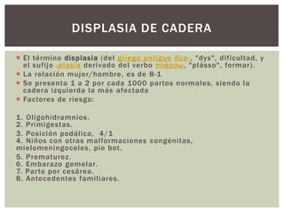  El término displasia (del griego antiguo δυσ-, "dys", dificultad, y
el sufijo -plasia derivado del verbo πλάσσω, "plásso", formar).
 La relación mujer/hombre, es de 8-1
 Se presenta 1 a 2 por cada 1000 partos normales, siendo la
cadera izquierda la más afectada
 Factores de riesgo:
1. Oligohidramnios.
2. Primigestas.
3. Posición podálica, 4/1
4. Niños con otras malformaciones congénitas,
mielomeningoceles, pie bot.
5. Prematurez.
6. Embarazo gemelar.
7. Parto por cesárea.
8. Antecedentes familiares.
DISPLASIA DE CADERA
 