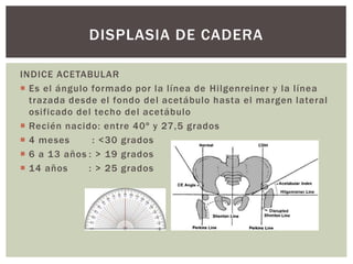 INDICE ACETABULAR
 Es el ángulo formado por la línea de Hilgenreiner y la línea
trazada desde el fondo del acetábulo hasta el margen lateral
osificado del techo del acetábulo
 Recién nacido: entre 40º y 27,5 grados
 4 meses : <30 grados
 6 a 13 años : > 19 grados
 14 años : > 25 grados
DISPLASIA DE CADERA
 