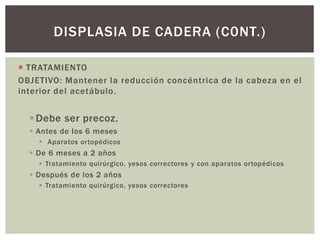  TRATAMIENTO
OBJETIVO: Mantener la reducción concéntrica de la cabeza en el
interior del acetábulo.
Debe ser precoz.
 Antes de los 6 meses
 Aparatos ortopédicos
 De 6 meses a 2 años
 Tratamiento quirúrgico, yesos correctores y con aparatos ortopédicos
 Después de los 2 años
 Tratamiento quirúrgico, yesos correctores
DISPLASIA DE CADERA (C0NT.)
 