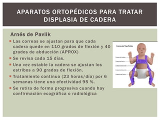 Arnés de Pavlik
 Las correas se ajustan para que cada
cadera quede en 110 grados de flexión y 40
grados de abducción (APROX)
 Se revisa cada 15 días.
 Una vez estable la cadera se ajustan los
estribos a 90 grados de flexión.
 Tratamiento continuo (23 horas/día) por 6
semanas tiene una efectividad 95 %.
 Se retira de forma progresiva cuando hay
confirmación ecográfica o radiológica
APARATOS ORTOPÉDICOS PARA TRATAR
DISPLASIA DE CADERA
 