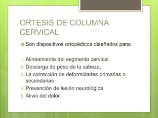 ORTESIS DE COLUMNA
CERVICAL
 Son dispositivos ortopédicos diseñados para:
1. Alineamiento del segmento cervical
2. Descarga de peso de la cabeza,
3. La corrección de deformidades primarias o
secundarias
4. Prevención de lesión neurológica
5. Alivio del dolor.
 