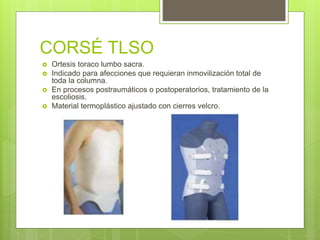 CORSÉ TLSO
 Ortesis toraco lumbo sacra.
 Indicado para afecciones que requieran inmovilización total de
toda la columna.
 En procesos postraumáticos o postoperatorios, tratamiento de la
escoliosis.
 Material termoplástico ajustado con cierres velcro.
 