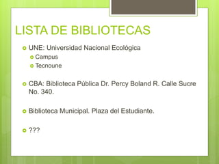 LISTA DE BIBLIOTECAS
 UNE: Universidad Nacional Ecológica
 Campus
 Tecnoune
 CBA: Biblioteca Pública Dr. Percy Boland R. Calle Sucre
No. 340.
 Biblioteca Municipal. Plaza del Estudiante.
 ???
 