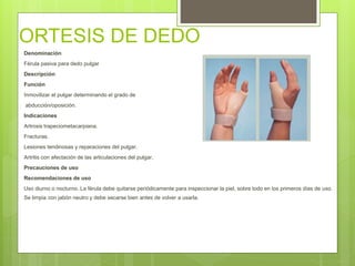 ORTESIS DE DEDO
Denominación
Férula pasiva para dedo pulgar
Descripción
Función
Inmovilizar el pulgar determinando el grado de
abducción/oposición.
Indicaciones
Artrosis trapeciometacarpiana.
Fracturas.
Lesiones tendinosas y reparaciones del pulgar.
Artritis con afectación de las articulaciones del pulgar.
Precauciones de uso
Recomendaciones de uso
Uso diurno o nocturno. La férula debe quitarse periódicamente para inspeccionar la piel, sobre todo en los primeros días de uso.
Se limpia con jabón neutro y debe secarse bien antes de volver a usarla.
 