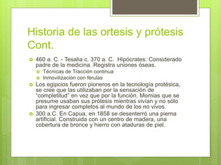 Historia de las ortesis y prótesis
Cont.
 460 a. C. - Tesalia c. 370 a. C. Hipócrates: Considerado
padre de la medicina. Registra uniones óseas.
 Técnicas de Tracción continua
 Inmovilización con férulas
 Los egipcios fueron pioneros en la tecnología protésica,
se cree que las utilizaban por la sensación de
“completitud” en vez que por la función. Momias que se
presume usaban sus prótesis mientras vivían y no sólo
para ingresar completos al mundo de los no vivos.
 300 a.C. En Capua, en 1858 se desenterró una pierna
artificial. Construida con un centro de madera, una
cobertura de bronce y hierro con ataduras de piel.
 