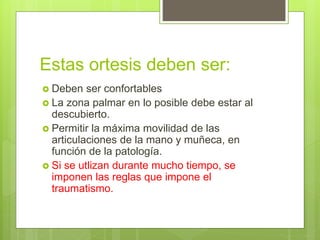 Estas ortesis deben ser:
 Deben ser confortables
 La zona palmar en lo posible debe estar al
descubierto.
 Permitir la máxima movilidad de las
articulaciones de la mano y muñeca, en
función de la patología.
 Si se utlizan durante mucho tiempo, se
imponen las reglas que impone el
traumatismo.
 
