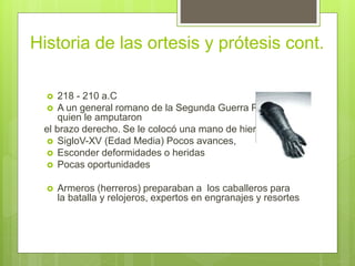 Historia de las ortesis y prótesis cont.
 218 - 210 a.C
 A un general romano de la Segunda Guerra Púnica a
quien le amputaron
el brazo derecho. Se le colocó una mano de hierro.
 SigloV-XV (Edad Media) Pocos avances,
 Esconder deformidades o heridas
 Pocas oportunidades
 Armeros (herreros) preparaban a los caballeros para
la batalla y relojeros, expertos en engranajes y resortes
 