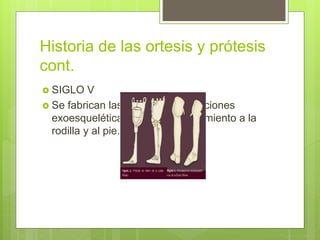 Historia de las ortesis y prótesis
cont.
 SIGLO V
 Se fabrican las primeras articulaciones
exoesqueléticas quedaban movimiento a la
rodilla y al pie.
 