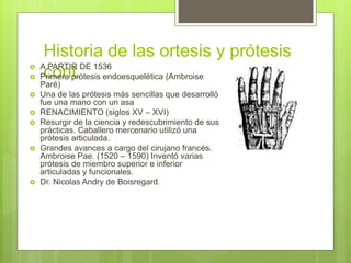 Historia de las ortesis y prótesis
cont. A PARTIR DE 1536
 Primera prótesis endoesquelética (Ambroise
Paré)
 Una de las prótesis más sencillas que desarrolló
fue una mano con un asa
 RENACIMIENTO (siglos XV – XVI)
 Resurgir de la ciencia y redescubrimiento de sus
prácticas. Caballero mercenario utilizó una
prótesis articulada.
 Grandes avances a cargo del cirujano francés.
Ambroise Pae. (1520 – 1590) Inventó varias
prótesis de miembro superior e inferior
articuladas y funcionales.
 Dr. Nicolas Andry de Boisregard.
 