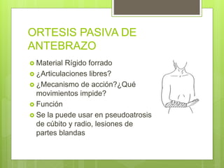 ORTESIS PASIVA DE
ANTEBRAZO
 Material Rígido forrado
 ¿Articulaciones libres?
 ¿Mecanismo de acción?¿Qué
movimientos impide?
 Función
 Se la puede usar en pseudoatrosis
de cúbito y radio, lesiones de
partes blandas
 