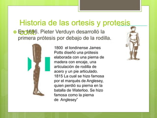 Historia de las ortesis y protesis
cont. En 1696. Pieter Verduyn desarrolló la
primera prótesis por debajo de la rodilla.
1800 el londinense James
Potts diseñó una prótesis
elaborada con una pierna de
madera con encaje, una
articulación de rodilla de
acero y un pie articulado.
1815 La cual se hizo famosa
por el marqués de Anglesey,
quien perdió su pierna en la
batalla de Waterloo. Se hizo
famosa como la pierna
de Anglesey”
 