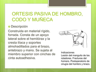 ORTESIS PASIVA DE HOMBRO,
CODO Y MUÑECA
 Descripción
Construida en material rígido,
forrada. Consta de un apoyo
lateral sobre el hemitórax y la
cresta ilíaca y soportes
almohadillados para el brazo,
antebrazo y mano. Se sujeta al
miembro superior con cinchas de
cinta autoadhesiva.
Indicaciones
Lesión del manguito de los
rotadores. Fracturas del
húmero. Postoperatorio de
cirugía del hombro y brazo.
 