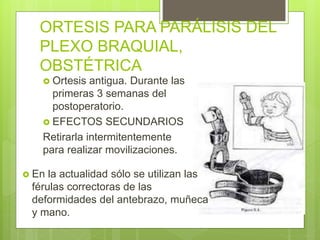 ORTESIS PARA PARÁLISIS DEL
PLEXO BRAQUIAL,
OBSTÉTRICA
 Ortesis antigua. Durante las
primeras 3 semanas del
postoperatorio.
 EFECTOS SECUNDARIOS
Retirarla intermitentemente
para realizar movilizaciones.
 En la actualidad sólo se utilizan las
férulas correctoras de las
deformidades del antebrazo, muñeca
y mano.
 