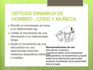 ORTESIS DINAMICA DE
HOMBRO , CODO Y MUÑECA
 Permitir el movimiento en torno
a un determinado eje.
 Limitar el movimiento de una
articulación a un determinado
rango.
 Asistir el movimiento de una
articulación en una
determinada dirección
mediante dispositivos elásticos
o muelles.
Recomendaciones de uso
Uso diurno y nocturno.
Cuando se utilice como tratamiento
postoperatorio se recomienda su ajuste
antes de la intervención para evitar
excesiva movilización de la extremidad
tras la cirugía.
 